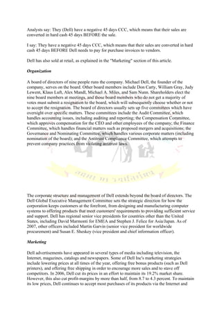Analysts say: They (Dell) have a negative 45 days CCC, which means that their sales are
converted in hard cash 45 days BEFORE the sale.

I say: They have a negative 45 days CCC, which means that their sales are converted in hard
cash 45 days BEFORE Dell needs to pay for purchase invoices to vendors.

Dell has also sold at retail, as explained in the "Marketing" section of this article.

Organization

A board of directors of nine people runs the company. Michael Dell, the founder of the
company, serves on the board. Other board members include Don Carty, William Gray, Judy
Lewent, Klaus Luft, Alex Mandl, Michael A. Miles, and Sam Nunn. Shareholders elect the
nine board members at meetings, and those board members who do not get a majority of
votes must submit a resignation to the board, which will subsequently choose whether or not
to accept the resignation. The board of directors usually sets up five committees which have
oversight over specific matters. These committees include the Audit Committee, which
handles accounting issues, including auditing and reporting; the Compensation Committee,
which approves compensation for the CEO and other employees of the company; the Finance
Committee, which handles financial matters such as proposed mergers and acquisitions; the
Governance and Nominating Committee, which handles various corporate matters (including
nomination of the board); and the Antitrust Compliance Committee, which attempts to
prevent company practices from violating antitrust laws.




The corporate structure and management of Dell extends beyond the board of directors. The
Dell Global Executive Management Committee sets the strategic direction for how the
corporation keeps customers at the forefront, from designing and manufacturing computer
systems to offering products that meet customers' requirements to providing sufficient service
and support. Dell has regional senior vice presidents for countries other than the United
States, including David Marmonti for EMEA and Stephen J. Felice for Asia/Japan. As of
2007, other officers included Martin Garvin (senior vice president for worldwide
procurement) and Susan E. Sheskey (vice president and chief information officer).

Marketing

Dell advertisements have appeared in several types of media including television, the
Internet, magazines, catalogs and newspapers. Some of Dell Inc's marketing strategies
include lowering prices at all times of the year, offering free bonus products (such as Dell
printers), and offering free shipping in order to encourage more sales and to stave off
competitors. In 2006, Dell cut its prices in an effort to maintain its 19.2% market share.
However, this also cut profit-margins by more than half, from 8.7 to 4.3 percent. To maintain
its low prices, Dell continues to accept most purchases of its products via the Internet and
 