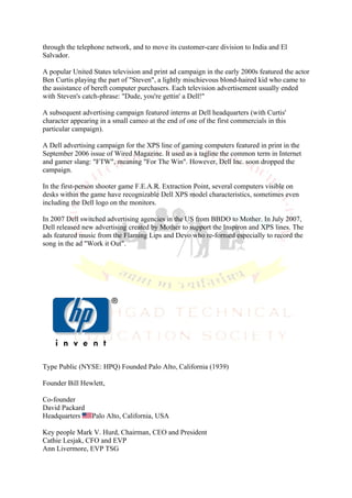 through the telephone network, and to move its customer-care division to India and El
Salvador.

A popular United States television and print ad campaign in the early 2000s featured the actor
Ben Curtis playing the part of "Steven", a lightly mischievous blond-haired kid who came to
the assistance of bereft computer purchasers. Each television advertisement usually ended
with Steven's catch-phrase: "Dude, you're gettin' a Dell!"

A subsequent advertising campaign featured interns at Dell headquarters (with Curtis'
character appearing in a small cameo at the end of one of the first commercials in this
particular campaign).

A Dell advertising campaign for the XPS line of gaming computers featured in print in the
September 2006 issue of Wired Magazine. It used as a tagline the common term in Internet
and gamer slang: "FTW", meaning "For The Win". However, Dell Inc. soon dropped the
campaign.

In the first-person shooter game F.E.A.R. Extraction Point, several computers visible on
desks within the game have recognizable Dell XPS model characteristics, sometimes even
including the Dell logo on the monitors.

In 2007 Dell switched advertising agencies in the US from BBDO to Mother. In July 2007,
Dell released new advertising created by Mother to support the Inspiron and XPS lines. The
ads featured music from the Flaming Lips and Devo who re-formed especially to record the
song in the ad "Work it Out".




Type Public (NYSE: HPQ) Founded Palo Alto, California (1939)

Founder Bill Hewlett,

Co-founder
David Packard
Headquarters     Palo Alto, California, USA

Key people Mark V. Hurd, Chairman, CEO and President
Cathie Lesjak, CFO and EVP
Ann Livermore, EVP TSG
 