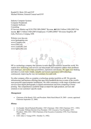 Randall D. Mott, CIO and EVP
Michael Holston, General Counsel and EVP


Industry Computer Systems
Computer Peripherals
Computer Software
Consulting
IT Services Market cap $124.57B USD (2008)[1] Revenue ▲$104.3 billion USD (2007) Net
income ▲$7.3 billion USD (2007) Employees 172,000 (2008)[2] Divisions Snapfish, HP
Labs, ProCurve, Compaq, EDS

Website www.hp.com
www.hpshopping.com
www.Compaq.com
www.EDS.com
www.voodooPC.com
www.lightscribe.com




HP is a technology company that operates in more than 170 countries around the world. We
explore how technology and services can help people and companies address their problems
and challenges, and realize their possibilities, aspirations and dreams. We apply new thinking
and ideas to create more simple, valuable and trusted experiences with technology,
continuously improving the way our customers live and work.

No other company offers as complete a technology product portfolio as HP. We provide
infrastructure and business offerings that span from handheld devices to some of the world's
most powerful supercomputer installations. We offer consumers a wide range of products and
services from digital photography to digital entertainment and from computing to home
printing. This comprehensive portfolio helps us match the right products, services and
solutions to our customers' specific needs.

Management

   •   Chairman of the Board, CEO, and President: Mark Hurd (March 29, 2005 - current, appointed
       Chairman September 22, 2006)

History

   •   Co-founder: David Packard (President: 1947; Chairman: 1964–1969; Chairman 1971—1993)
   •   Co-founder: William Hewlett (Vice President: 1947; Executive Vice President: 1957;
       President: 1964; CEO: 1969; Chairman of the Executive Committee 1978; Vice Chairman
       1983—1987)
   •   CEO: John A. Young (1978—October 31, 1992)
 