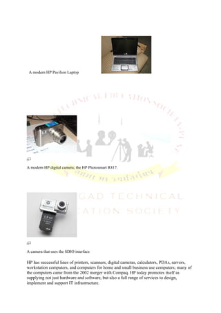 A modern HP Pavilion Laptop




A modern HP digital camera; the HP Photosmart R817.




A camera that uses the SDIO interface

HP has successful lines of printers, scanners, digital cameras, calculators, PDAs, servers,
workstation computers, and computers for home and small business use computers; many of
the computers came from the 2002 merger with Compaq. HP today promotes itself as
supplying not just hardware and software, but also a full range of services to design,
implement and support IT infrastructure.
 