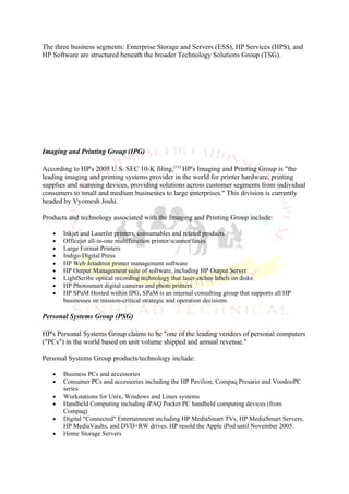 The three business segments: Enterprise Storage and Servers (ESS), HP Services (HPS), and
HP Software are structured beneath the broader Technology Solutions Group (TSG).




Imaging and Printing Group (IPG)

According to HP's 2005 U.S. SEC 10-K filing,[15] HP's Imaging and Printing Group is "the
leading imaging and printing systems provider in the world for printer hardware, printing
supplies and scanning devices, providing solutions across customer segments from individual
consumers to small and medium businesses to large enterprises." This division is currently
headed by Vyomesh Joshi.

Products and technology associated with the Imaging and Printing Group include:

   •   Inkjet and LaserJet printers, consumables and related products
   •   Officejet all-in-one multifunction printer/scanner/faxes
   •   Large Format Printers
   •   Indigo Digital Press
   •   HP Web Jetadmin printer management software
   •   HP Output Management suite of software, including HP Output Server
   •   LightScribe optical recording technology that laser-etches labels on disks
   •   HP Photosmart digital cameras and photo printers
   •   HP SPaM Hosted within IPG, SPaM is an internal consulting group that supports all HP
       businesses on mission-critical strategic and operation decisions.

Personal Systems Group (PSG)

HP's Personal Systems Group claims to be "one of the leading vendors of personal computers
("PCs") in the world based on unit volume shipped and annual revenue."

Personal Systems Group products/technology include:

   •   Business PCs and accessories
   •   Consumer PCs and accessories including the HP Pavilion, Compaq Presario and VoodooPC
       series
   •   Workstations for Unix, Windows and Linux systems
   •   Handheld Computing including iPAQ Pocket PC handheld computing devices (from
       Compaq)
   •   Digital "Connected" Entertainment including HP MediaSmart TVs, HP MediaSmart Servers,
       HP MediaVaults, and DVD+RW drives. HP resold the Apple iPod until November 2005.
   •   Home Storage Servers
 