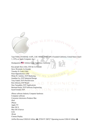 Type Public (NASDAQ: AAPL, LSE: 0HDZ, FWB: APC) Founded California, United States (April
1, 1976, as Apple Computer, Inc.)

Headquarters    1 Infinite Loop, Cupertino, California

Key people Steve Jobs, CEO & Co-founder
Steve Wozniak, Co-founder
Timothy D. Cook, COO
Peter Oppenheimer, CFO
Philip W. Schiller, SVP Marketing
Jonathan Ive, SVP Industrial Design
Tony Fadell, SVP iPod Division
Ron Johnson, SVP Retail
Sina Tamaddon, SVP Applications
Bertrand Serlet, SVP Software Engineering
Scott Forstall, SVP

iPhone software Industry Computer hardware
Computer software
Consumer electronics Products Mac
iPod
iPhone
Apple TV
Mac OS X
Mac OS X Server
iLife
iWork
Cinema Display
AirPort Revenue US$24.01 billion ▲ (TTM FY 2007)[1] Operating income US$4.41 billion ▲
 