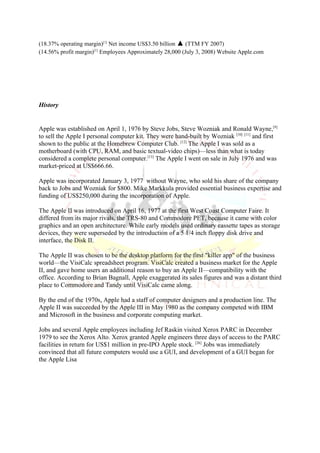 (18.37% operating margin)[1] Net income US$3.50 billion ▲ (TTM FY 2007)
(14.56% profit margin)[1] Employees Approximately 28,000 (July 3, 2008) Website Apple.com




History


Apple was established on April 1, 1976 by Steve Jobs, Steve Wozniak and Ronald Wayne,[9]
to sell the Apple I personal computer kit. They were hand-built by Wozniak [10] [11] and first
shown to the public at the Homebrew Computer Club. [12] The Apple I was sold as a
motherboard (with CPU, RAM, and basic textual-video chips)—less than what is today
considered a complete personal computer.[13] The Apple I went on sale in July 1976 and was
market-priced at US$666.66.

Apple was incorporated January 3, 1977 without Wayne, who sold his share of the company
back to Jobs and Wozniak for $800. Mike Markkula provided essential business expertise and
funding of US$250,000 during the incorporation of Apple.

The Apple II was introduced on April 16, 1977 at the first West Coast Computer Faire. It
differed from its major rivals, the TRS-80 and Commodore PET, because it came with color
graphics and an open architecture. While early models used ordinary cassette tapes as storage
devices, they were superseded by the introduction of a 5 1/4 inch floppy disk drive and
interface, the Disk II.

The Apple II was chosen to be the desktop platform for the first "killer app" of the business
world—the VisiCalc spreadsheet program. VisiCalc created a business market for the Apple
II, and gave home users an additional reason to buy an Apple II—compatibility with the
office. According to Brian Bagnall, Apple exaggerated its sales figures and was a distant third
place to Commodore and Tandy until VisiCalc came along.

By the end of the 1970s, Apple had a staff of computer designers and a production line. The
Apple II was succeeded by the Apple III in May 1980 as the company competed with IBM
and Microsoft in the business and corporate computing market.

Jobs and several Apple employees including Jef Raskin visited Xerox PARC in December
1979 to see the Xerox Alto. Xerox granted Apple engineers three days of access to the PARC
facilities in return for US$1 million in pre-IPO Apple stock. [26] Jobs was immediately
convinced that all future computers would use a GUI, and development of a GUI began for
the Apple Lisa
 