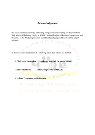 Acknowledgement


We would like to acknowledge all the help and guidelines received by our Respected and
Well informed Marketing Faculty at SIBAR (Sinhgad Institute of Business Management and
Research) as this Marketing Research would not have been possible without they expert
guidance.




In short we would like to thank the following for all their Efforts and Support:



     Mr Pankaj Nandurkar           (Marketing Research Faculty at SIBAR)



     Mr Vishal Bhole             (Marketing Faculty at SIBAR)



     All our Teammates and Colleagues.
 