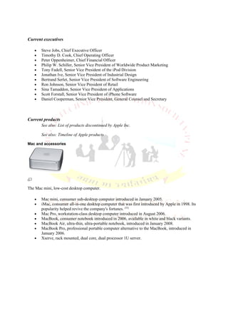 Current executives

   •   Steve Jobs, Chief Executive Officer
   •   Timothy D. Cook, Chief Operating Officer
   •   Peter Oppenheimer, Chief Financial Officer
   •   Philip W. Schiller, Senior Vice President of Worldwide Product Marketing
   •   Tony Fadell, Senior Vice President of the iPod Division
   •   Jonathan Ive, Senior Vice President of Industrial Design
   •   Bertrand Serlet, Senior Vice President of Software Engineering
   •   Ron Johnson, Senior Vice President of Retail
   •   Sina Tamaddon, Senior Vice President of Applications
   •   Scott Forstall, Senior Vice President of iPhone Software
   •   Daniel Cooperman, Senior Vice President, General Counsel and Secretary



Current products
       See also: List of products discontinued by Apple Inc.

       See also: Timeline of Apple products

Mac and accessories




The Mac mini, low-cost desktop computer.

   •   Mac mini, consumer sub-desktop computer introduced in January 2005.
   •   iMac, consumer all-in-one desktop computer that was first introduced by Apple in 1998. Its
       popularity helped revive the company's fortunes. [52]
   •   Mac Pro, workstation-class desktop computer introduced in August 2006.
   •   MacBook, consumer notebook introduced in 2006, available in white and black variants.
   •   MacBook Air, ultra-thin, ultra-portable notebook, introduced in January 2008.
   •   MacBook Pro, professional portable computer alternative to the MacBook, introduced in
       January 2006.
   •   Xserve, rack mounted, dual core, dual processor 1U server.
 