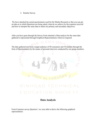 2. Retailer Survey



 We have attached the actual questionnaire used for the Market Research so that you can get
an idea as in which Questions are being asked, what do we achieve by the response received
and how to interpret the same data to attain our primary and secondary objectives.



After you have gone through the Survey Form attached a Data analysis for the same data
gathered is represented through Graphical Representations wherever required.



The data gathered was from a target audience of 50 consumers and 10 retailers through the
form of Questionnaires by the means of personal interview conducted by our group members.




                                    Data Analysis


From Customer survey Question 1 we were able to derive the following graphical
representation:
 