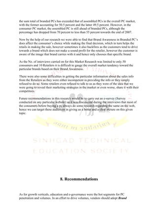 the sum total of branded PCs has exceeded that of assembled PCs in the overall PC market,
with the former accounting for 50.5 percent and the latter 49.5 percent. However, in the
consumer PC market, the assembled PC is still ahead of branded PCs, although the
percentage has dropped from 70 percent to less than 55 percent towards the end of 2007.

Now by the help of our research we were able to find that Brand Awareness in Branded PC’s
does affect the consumer’s choice while making the final decision, which in turn helps the
retails in making the sale, however sometimes it also backfires as the customers tend to drive
towards a brand which does not make a sound profit for the retailer, however the customer is
aware of the image that brand carries with it and hence only chooses that specific brand.

As the No. of interviews carried on for this Market Research was limited to only 50
consumers and 10 Retailers it is difficult to gauge the overall market tendency toward the
particular brands based on their Brand Awareness.

There were also some difficulties in getting the particular information about the sales info
from the Retailers as they were either incompetent in providing the info or they simply
refused to do so. Some retailers even refused to talk to us as they were of the idea that we
were going to reveal their marketing strategies in the market or even worse, share it with their
competitors.

Future recommendations in this research would be to carry out an e-survey (Survey
conducted on any particular website) as it was discovered during the interviews that most of
the consumers before buying a pc always do some research regarding the same on the web,
hence we can target these audiences in giving us a better and a clear picture on this given
topic.




                                8. Recommendations


As for growth verticals, education and e-governance were the hot segments for PC
penetration and volumes. In an effort to drive volumes, vendors should adopt Brand
 