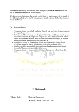 Awareness by penetrating the consumer minds through different marketing channels and
also by low-cost pricing policies in these sectors.

HCL Info systems, for instance, has already pushed the price barrier down with the launch of
the HCL Ezeebee Pride at Rs 12,990. Hence they are already enjoying the Top Spot in terms
of sales the Market.



Top 5 Recommendations:

    Companies should use multiple marketing channels to create Brand Awareness among
     the targeted segments.
    Retailers should have through knowledge about the Brands and the products they deal
     in(sometimes retailers do not provide complete info about the product which in turn
     drives the customer to different brand and that creates a negative impact on the Top-
     of-the-mind Brand Awareness towards that product).
    Having Live Demos for the particular Brands which do not have enough Brand
     Awareness among the masses to make them aware what that Brand offers.
    Retailers should be aware which market audiences their Brands target and should
     focus all of their marketing strategies on the same.
    Companies should try and use low-cost pricing policies as cost-effectively as they
     can.




                                   9. Bibliography


Published Book: -            Marketing Management

                             By, Philip Kotler & Kevin Lane Keller.
 