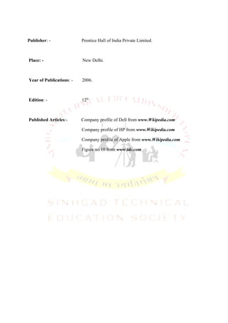 Publisher: -              Prentice Hall of India Private Limited.



Place: -                  New Delhi.



Year of Publications: -   2006.



Edition: -                12th.



Published Articles:-      Company profile of Dell from www.Wkipedia.com

                          Company profile of HP from www.Wikipedia.com

                          Company profile of Apple from www.Wikipedia.com

                          Figure no.10 from www.idc.com
 