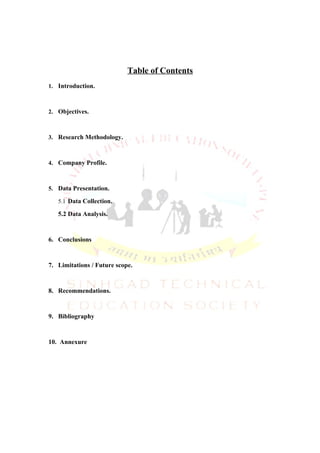 Table of Contents
1. Introduction.



2. Objectives.



3. Research Methodology.



4. Company Profile.



5. Data Presentation.

   5.1 Data Collection.

   5.2 Data Analysis.


6. Conclusions


7. Limitations / Future scope.


8. Recommendations.


9. Bibliography


10. Annexure
 