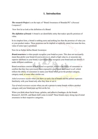 1. Introduction


The research Project is on the topic of “Brand Awareness of Branded PC’s (Personal
Computers)”.

Now first let us look at the definition of a Brand:

The definition of brand: A brand is an identifiable entity that makes specific promises of
value.

In its simplest form, a brand is nothing more and nothing less than the promises of value you
or your product makes. These promises can be implied or explicitly stated, but none-the-less,
value of some type is promised.

Now let us further define Brand Awareness:

Brand awareness is when people recognize your brand as yours. This does not necessarily
mean they prefer your brand (brand preference), attach a high value to, or associate any
superior attributes to your brand, it just means they recognize your brand and can identify it
under different conditions.

Brand awareness consists of both brand recognition, which is the ability of consumers to
confirm that they have previously been exposed to your brand, and brand recall, which
reflects the ability of consumers to name your brand when given the product category,
category need, or some other similar cue.

Aided awareness occurs when you show or read a list of brands and the person expresses
familiarity with your brand only after they hear or see it.

Top-of-mind awareness occurs when you ask a person to name brands within a product
category and your brand pops up first on the list.

When you think about facial tissue, gelatins, and adhesive bandages, do the brands
Kleenex®, Jell-O®, and Band-Aid® come to mind? These brands enjoy strong top-of-mind
awareness in their respective categories.
 