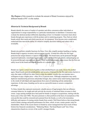 The Purpose of this research to evaluate the amount of Brand Awareness enjoyed by
different brands of PC’s in the market.



Historical & Technical Background of Brands

Brands identify the source of market of a product and allow consumers-either individuals or
organizations-to assign responsibility to a particular manufacturer or distributor. Consumers may
evaluate the identical product differently depending on how it is branded. Consumers learn about
brands through past experiences with the product and its marketing program. They find out which
brands satisfy their needs and which ones do not. As consumers’ lives become more complicated,
rushed,and time-starved,the ability of a brand to simplify decisions making and reduce risk is
invaluable.



Brands also perform valuable functions for firms. First, they simplify product handling or tracing.
Brands help to organize inventory and accounting records. A brand also offers the firm legal
protection for unique features or aspects of the product. The brand name can be protected through
registered trademarks; manufacturing processes can be protected through patents; and packaging can
be protected through copyrights and designs.These intellectual property rights ensure that the firm can
safely invest in the brand and reap the benefits of a valuable asset.



Brands can signal a certain level of quality so that satisfied buyers can easily choose the product
again. Brand loyalty provides predictability and security of demand for the firm and creates barriers to
entry that make it difficult for other firms to enter the market. Loyalty also can translate into a
willingness to pay a higher price—often 20 to 25 percent more. Although competitors may easily
duplicate manufacturing processes and product designs, they cannot easily match lasting impressions
in the minds of individuals and organizations from years of marketing activity and product
experience. In this sense, branding can be seen as a powerful means to secure a competitive
advantage.

To firms, brands thus represent enormously valuable pieces of legal property that can influence
consumer behavior, be sought and sold, provide the security of sustained future revenues to their
owner. Large earning multiple have been paid for brands in mergers or acquisitions, starting with the
boom years of the mid-1980s. The price premium is often justified on the basis of assumptions of the
extra profits that could be extracted and sustained from the brands, as well as the tremendous
difficulty and expense of creating similar brands from scratch. Wall Street believes that strong brands
result in better earnings and profit performance for firms, which, in turn, creates greater value for
shareholders. Much of the recent interest in brands by senior management has been result of these
bottom-line financial considerations. “Marketing Memo: The brand Report card” lists 10 key
characteristics based on a review of the world’s strongest brands.
 