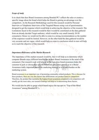 Scope of study

Is to check that does Brand Awareness among Branded PC’s affects the sales or creates a
specific image about the brand which helps the Brand in gaining an advantage over the
competitors. As the Research Methodology used for this research would be Personal
Interview or Telephonic Interviews of the Targeted Masses using a set of questionnaires
designed to get the response which would help in achieving the objective of the research. The
Limitations faced in this research would be that it would be constituted on the data gathered
from an already decided Target audience, which would be very small (namely 30-50
consumers). Hence we would not be able to come to a strong recommendation as the number
of the responses would be limited. However, on the other hand the data gathered would be
very accurate and not vague, which would help us come to conclusion which in turn will help
us to reach the objective of this research.



Importance/Relevance of the Market Research

The importance of this market research would be, that it will help us to determine which
computer Brands enjoy different benefits due to their Brand Awareness in the mind of the
consumers. Our research work will help us define how does brand awareness helps the
customer to pick or choose that specific brand and get a clear picture as in is Brand
Awareness really important part of the marketing strategy or is it just a burden on the
marketing system.

Brand awareness is an important way of promoting commodity-related products. This is because for
these products, there are very few factors that differentiate one product from its competitors.
Therefore, the product that maintains the highest brand awareness compared to its competitors will
usually get the most sales, our research findings will help us in determining those factors.

We would also be able to gauge which brand enjoys the top spot in “Top-of-the-Mind
Awareness” among Branded PC’s.
 