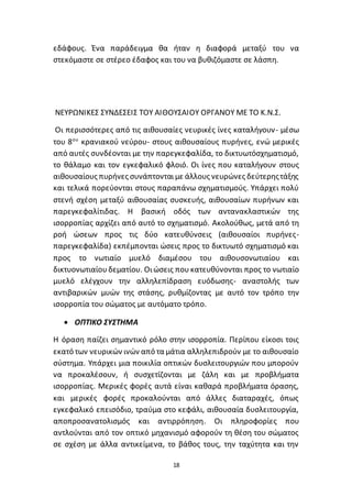 18
εδάφους. Ένα παράδειγμα θα ήταν η διαφορά μεταξύ του να
στεκόμαστε σε στέρεο έδαφος και του να βυθιζόμαστε σε λάσπη.
ΝΕΥΡΩΝΙΚΕΣ ΣΥΝ∆ΕΣΕΙΣ ΤΟΥ ΑΙΘΟΥΣΑΙΟΥ ΟΡΓΑΝΟΥ ΜΕ ΤΟ Κ.Ν.Σ.
Οι περισσότερες από τις αιθουσαίες νευρικές ίνες καταλήγουν- µέσω
του 8ου
κρανιακού νεύρου- στους αιθουσαίους πυρήνες, ενώ µερικές
από αυτές συνδέονται µε την παρεγκεφαλίδα, το δικτυωτόσχηµατισµό,
το θάλαµο και τον εγκεφαλικό φλοιό. Οι ίνες που καταλήγουν στους
αιθουσαίους πυρήνες συνάπτονταιµε άλλους νευρώνες δεύτερηςτάξης
και τελικά πορεύονται στους παραπάνω σχηµατισµούς. Υπάρχει πολύ
στενή σχέση µεταξύ αιθουσαίας συσκευής, αιθουσαίων πυρήνων και
παρεγκεφαλίτιδας. Η βασική οδός των αντανακλαστικών της
ισορροπίας αρχίζει από αυτό το σχηµατισµό. Ακολούθως, µετά από τη
ροή ώσεων προς τις δύο κατευθύνσεις (αιθουσαίοι πυρήνες-
παρεγκεφαλίδα) εκπέµπονται ώσεις προς το δικτυωτό σχηµατισµό και
προς το νωτιαίο µυελό διαμέσου του αιθουσονωτιαίου και
δικτυονωτιαίουδεµατίου. Οιώσεις που κατευθύνονται προς το νωτιαίο
µυελό ελέγχουν την αλληλεπίδραση ευόδωσης- αναστολής των
αντιβαρικών µυών της στάσης, ρυθµίζοντας με αυτό τον τρόπο την
ισορροπία του σώµατος µε αυτόµατο τρόπο.
 ΟΠΤΙΚΟ ΣΥΣΤΗΜΑ
Η όραση παίζει σημαντικό ρόλο στην ισορροπία. Περίπου είκοσι τοις
εκατό των νευρικών ινών από τα μάτια αλληλεπιδρούν με το αιθουσαίο
σύστημα. Υπάρχει μια ποικιλία οπτικών δυσλειτουργιών που μπορούν
να προκαλέσουν, ή συσχετίζονται με ζάλη και με προβλήματα
ισορροπίας. Μερικές φορές αυτά είναι καθαρά προβλήματα όρασης,
και μερικές φορές προκαλούνται από άλλες διαταραχές, όπως
εγκεφαλικό επεισόδιο, τραύμα στο κεφάλι, αιθουσαία δυσλειτουργία,
αποπροσανατολισμός και αντιρρόπηση. Οι πληροφορίες που
αντλούνται από τον οπτικό μηχανισμό αφορούν τη θέση του σώματος
σε σχέση με άλλα αντικείμενα, το βάθος τους, την ταχύτητα και την
 