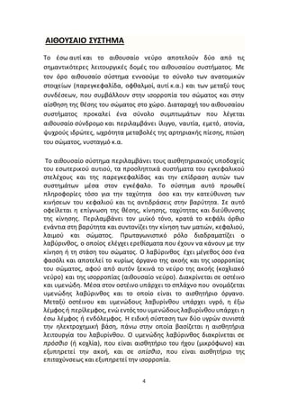 4
ΑΙΘΟΥΣΑΙΟ ΣΥΣΤΗΜΑ
Το έσω αυτί και το αιθουσαίο νεύρο αποτελούν δύο από τις
σημαντικότερες λειτουργικές δομές του αιθουσαίου συστήματος. Με
τον όρο αιθουσαίο σύστημα εννοούμε το σύνολο των ανατομικών
στοιχείων (παρεγκεφαλίδα, οφθαλμοί, αυτί κ.α.) και των μεταξύ τους
συνδέσεων, που συμβάλλουν στην ισορροπία του σώματος και στην
αίσθηση της θέσης του σώματος στο χώρο. Διαταραχή του αιθουσαίου
συστήματος προκαλεί ένα σύνολο συμπτωμάτων που λέγεται
αιθουσαίο σύνδρομο και περιλαμβάνει ίλιγγο, ναυτία, εμετό, ατονία,
ψυχρούς ιδρώτες, ωχρότητα μεταβολές της αρτηριακής πίεσης, πτώση
του σώματος, νυσταγμό κ.α.
Το αιθουσαίο σύστημα περιλαμβάνει τους αισθητηριακούς υποδοχείς
του εσωτερικού αυτιού, τα προσληπτικά συστήματα του εγκεφαλικού
στελέχους και της παρεγκεφαλίδας και την επίδραση αυτών των
συστημάτων μέσα στον εγκέφαλο. Το σύστημα αυτό προωθεί
πληροφορίες τόσο για την ταχύτητα όσο και την κατεύθυνση των
κινήσεων του κεφαλιού και τις αντιδράσεις στην βαρύτητα. Σε αυτό
οφείλεται η επίγνωση της θέσης, κίνησης, ταχύτητας και διεύθυνσης
της κίνησης. Περιλαμβάνει τον μυϊκό τόνο, κρατά το κεφάλι όρθιο
ενάντια στη βαρύτητα και συντονίζει την κίνηση των ματιών, κεφαλιού,
λαιμού και σώματος. Πρωταγωνιστικό ρόλο διαδραματίζει ο
λαβύρινθος, ο οποίος ελέγχει ερεθίσματα που έχουν να κάνουν με την
κίνηση ή τη στάση του σώματος. Ο λαβύρινθος έχει μέγεθος όσο ένα
φασόλι και αποτελεί το κυρίως όργανο της ακοής και της ισορροπίας
του σώματος, αφού από αυτόν ξεκινά το νεύρο της ακοής (κοχλιακό
νεύρο) και της ισορροπίας (αιθουσαίο νεύρο). Διακρίνεται σε οστέινο
και υμενώδη. Μέσα στον οστέινο υπάρχει το σπλάχνο που ονομάζεται
υμενώδης λαβύρινθος και το οποίο είναι το αισθητήριο όργανο.
Μεταξύ οστέινου και υμενώδους λαβυρίνθου υπάρχει υγρό, η έξω
λέμφος ή περίλεμφος, ενώεντός τουυμενώδους λαβυρίνθουυπάρχει η
έσω λέμφος ή ενδόλεμφος. Η ειδική σύσταση των δύο υγρών συνιστά
την ηλεκτροχημική βάση, πάνω στην οποία βασίζεται η αισθητήρια
λειτουργία του λαβυρίνθου. Ο υμενώδης λαβύρινθος διακρίνεται σε
πρόσθιο (ή κοχλία), που είναι αισθητήριο του ήχου (μικρόφωνο) και
εξυπηρετεί την ακοή, και σε οπίσθιο, που είναι αισθητήριο της
επιταχύνσεως και εξυπηρετεί την ισορροπία.
 