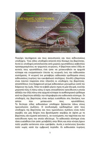 5
Περιέχει ταυτόχρονα και τους ακουστικούς και τους αιθουσιαίους
υποδοχείς. ‘Ενα είδος υποδοχέα απαντά στην δύναμη της βαρύτητας.
Αυτοί οι υποδοχείς αποτελούνται από μικρούς κρυστάλλους ασβεστίoυ
προσαρμοσμένους σε τριχωτούς νευρώνες. Η βαρύτητα ασκεί έλξη σε
αυτούς τους κρυστάλλους έτσι ώστε να μετακινηθούν τα τριχωτά
κύτταρα και ενεργοποιούν έπειτα τις νευρικές ίνες του αιθουσαίου
συστήματος. Η νευρική ίνα μεταφέρει αιθουσαία ερεθίσματα στους
αιθουσαίους πυρήνες του εγκεφαλικού στελέχους. Επειδή η βαρύτητα
είναι παντού παρούσα στον πλανήτη οι υποδοχείς της βαρύτητας
αποστέλλουν ένα διαχρονικό ρεύμα αιθουσαίων μηνυμάτων κατά την
διάρκεια της ζωής. Όταν το κεφάλι γέρνει προς τη μία πλευρά, κινείται
μπροστά πίσω ή πάνω κάτω ή προς οποιαδήποτε κατεύθυνση η οποία
αλλάζειτην έλξη πάνω στα τριχωτά κύτταρα το αισθητηριακό ερέθισμα
από την βαρύτητα αλλάζει την πληροφορία στο αιθουσαίο σύστημα. Οι
υποδοχείς της βαρύτητας είναι ακόμη ευαίσθητοι στις δονήσεις των
οστών που μετακινούν τους κρυστάλλους.
Το δεύτερο είδος αιθουσαίων υποδοχών βρίσκεται πάνω στους
ημικυκλικούς σωλήνες. Ο συνδυασμός ερεθισμάτων από τους
υποδοχείς της βαρύτητας και τους ημικύκλιους σωλήνες είναι πολύ
ακριβές και μας δείχνει που βρισκόμαστε ακριβώς σε σχέση με τη
βαρύτητα, εάν είμαστε ακίνητοιή, αν κινούμαστε, την ταχύτητα και την
κατεύθυνση προς την οποία οδεύουμε. Το αιθουσαίο σύστημα είναι
τόσο ευαίσθητο έτσι ώστε μεταβoλές στην θέση και στην κίνηση έχουν
πολύ μεγάλο αντίκτυπο στον εγκέφαλο. Αυτός ο αντίκτυπος ξεκινάει
πολύ νωρίς κατά την εμβρυική περίοδο. Οι αιθουσαίοι πυρήνες
 