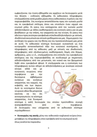6
εμφανίζονται την ένατη εβδoμάδα και αρχίζουν να λειτουργούν μετά
την δέκατη - ενδέκατη εβδoμάδα. Οι αιθουσαίες πληροφορίες
επεξεργάζονταικατά μεγάλο μέρος στους αιθουσαίους πυρήνες και την
παρεγκεφαλίδα. Στη συνέχεια αποστέλλονται προς τον νωτιαίο μυελό
και το εγκεφαλικό στέλεχος όπου και επιτελούν έναν ισχυρό και
ενωτικό ρόλο. Οι ώσεις που κατέρχονται από τον νωτιαίο μυελό
αλληλεπιδρούν με άλλες αισθητηριακές και κινητικές ώσεις για να μας
βοηθήσουν με την στάση, την ισορροπία και την κίνηση. Οι ώσεις που
οδεύουν προς ανώτερα εγκεφαλικά επίπεδααλληλεπιδρούν με απτικά,
ιδιοδέκτικά ακουστικά καιoπτικά ερεθίσματα καιμας δημιουργούν την
αντίληψη του χώρου και την θέσης και του προσανατολισμού μας μέσα
σε αυτό. Το αιθουσαίο σύστημα λειτουργεί ουσιαστικά ως ένα
κεντρομόλο αντανακλαστικό τόξο του κινητικού συστήματος. Οι
πληροφορίες από τις αίθουσες μαζί με οπτικές και ιδιοδεκτικές
πληροφορίες από εξειδικευμένες αισθητηριακές δομές στο δέρμα,
αρθρώσεις, μύες κ.τ.λ., επεξεργάζονται στο επίπεδο του εγκεφαλικού
στελέχους και της παρεγκεφαλίδας σε συνδυασμό με σημαντικές
αλληλεπιδράσεις από τον μετωπιαίο, τον ινιακό και τον βρεγματικό
λοβό στον εγκεφαλικό φλοιό. Η επεξεργασία και η ενοποίηση των
πληροφοριών αυτών οδηγεί σε αλληλεπιδράσεις με ανώτερα νοητικά
κέντρα αλλά και με
κινητικούς νευρώνες στην
περιφέρεια για την
διενέργεια οφθαλμικών
κινήσεων και κινήσεων
ισορροπίας του κορμού, της
κεφαλής και των άκρων.
Αυτό το εκτεταμένο δίκτυο
νευρικών οδών θα μπορούσε
κανένας να πει ότι
αντιπροσωπεύει το σύστημα
ισορροπίας, ένα δυναμικό
σύστημα η καλή λειτουργία του οποίου προϋποθέτει συνεχή
ανατροφοδότηση από την περιφέρεια.
Οι λειτουργίες που ελέγχονται από το αιθουσαίο σύστημα
περιλαμβάνουν:
• Λειτουργίες της ακοής μέσω του αιθουσαίο-κοχλιακούνεύρου(που
μεταφέρειτις πληροφορίες στον εγκέφαλο από το εσωτερικό αυτί)
όπως αναλύεταιπαρακάτω
 