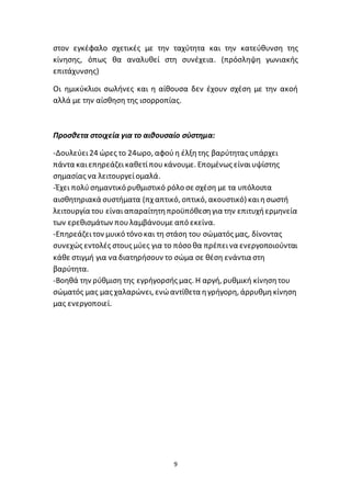 9
στον εγκέφαλο σχετικές με την ταχύτητα και την κατεύθυνση της
κίνησης, όπως θα αναλυθεί στη συνέχεια. (πρόσληψη γωνιακής
επιτάχυνσης)
Οι ημικύκλιοι σωλήνες και η αίθουσα δεν έχουν σχέση με την ακοή
αλλά με την αίσθηση της ισορροπίας.
Προσθετα στοιχεία για το αιθουσαίο σύστημα:
-Δουλεύει24 ώρες το 24ωρο, αφούη έλξητης βαρύτητας υπάρχει
πάντα καιεπηρεάζεικαθετίπουκάνουμε. Επομένως είναιυψίστης
σημασίας να λειτουργείομαλά.
-Έχει πολύσημαντικό ρυθμιστικό ρόλο σε σχέση με τα υπόλοιπα
αισθητηριακά συστήματα (πχ απτικό, οπτικό, ακουστικό) καιησωστή
λειτουργία του είναιαπαραίτητηπροϋπόθεσηγια την επιτυχήερμηνεία
των ερεθισμάτων πουλαμβάνουμε από εκείνα.
-Επηρεάζειτον μυικό τόνο και τη στάση του σώματός μας, δίνοντας
συνεχώς εντολές στους μύες για το πόσο θα πρέπεινα ενεργοποιούνται
κάθε στιγμή για να διατηρήσουν το σώμα σε θέση ενάντια στη
βαρύτητα.
-Βοηθά την ρύθμιση της εγρήγορσής μας. Η αργή, ρυθμική κίνησητου
σώματός μας μας χαλαρώνει, ενώαντίθετα ηγρήγορη, άρρυθμηκίνηση
μας ενεργοποιεί.
 