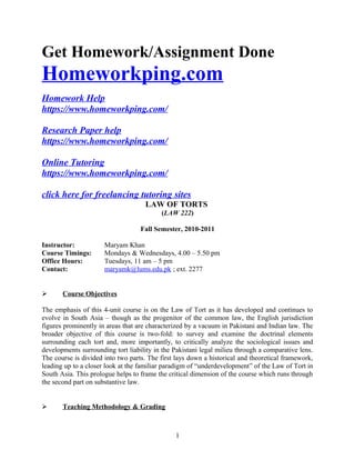 Get Homework/Assignment Done
Homeworkping.com
Homework Help
https://www.homeworkping.com/
Research Paper help
https://www.homeworkping.com/
Online Tutoring
https://www.homeworkping.com/
click here for freelancing tutoring sites
LAW OF TORTS
(LAW 222)
Fall Semester, 2010-2011
Instructor: Maryam Khan
Course Timings: Mondays & Wednesdays, 4.00 – 5.50 pm
Office Hours: Tuesdays, 11 am – 5 pm
Contact: maryamk@lums.edu.pk ; ext. 2277
 Course Objectives
The emphasis of this 4-unit course is on the Law of Tort as it has developed and continues to
evolve in South Asia – though as the progenitor of the common law, the English jurisdiction
figures prominently in areas that are characterized by a vacuum in Pakistani and Indian law. The
broader objective of this course is two-fold: to survey and examine the doctrinal elements
surrounding each tort and, more importantly, to critically analyze the sociological issues and
developments surrounding tort liability in the Pakistani legal milieu through a comparative lens.
The course is divided into two parts. The first lays down a historical and theoretical framework,
leading up to a closer look at the familiar paradigm of “underdevelopment” of the Law of Tort in
South Asia. This prologue helps to frame the critical dimension of the course which runs through
the second part on substantive law.
 Teaching Methodology & Grading
1
 