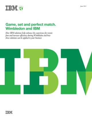 205877_IBM_Wimbledon White paper_v2 ◊ IBM ◊ 297x210mm ◊ G1 ◊ CMYK ◊ PF:7 ◊ 26.06.13 ◊ LS
205877_IBM_Wimbledon White paper_v2 ◊ IBM ◊ 297x210mm ◊ G1 ◊ CMYK ◊ PF:6 ◊ 26.06.13 ◊ LS
205877_IBM_Wimbledon White paper_v2 ◊ IBM ◊ 297x210mm ◊ G1 ◊ CMYK ◊ PF:5 ◊ 25.06.13 ◊ Peter S
VERY IMPORTANT FOR REPRO:
Please check A/W files for correct
trapping. This is your responsibility.
June 2013
Game, set and perfect match.
Wimbledon and IBM
How IBM solutions help enhance the experience for tennis
fans and increase efficiency during Wimbledon and how
these solutions can be applied to your business
 