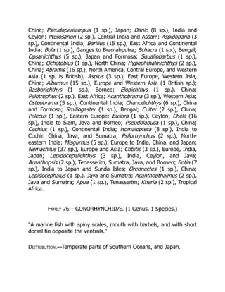 China; Pseudoperilampus (1 sp.), Japan; Danio (8 sp.), India and
Ceylon; Pterosarion (2 sp.), Central India and Assam; Aspidoparia (3
sp.), Continental India; Barilius (15 sp.), East Africa and Continental
India; Bola (1 sp.), Ganges to Bramahputra; Schacra (1 sp.), Bengal;
Opsariichthys (5 sp.), Japan and Formosa; Squaliobarbus (1 sp.),
China; Ochetobius (1 sp.), North China; Hypophthalmichthys (2 sp.),
China; Abramis (16 sp.), North America, Central Europe, and Western
Asia (1 sp. is British); Aspius (3 sp.), East Europe, Western Asia,
China; Alburnus (15 sp.), Europe and Western Asia (1 British sp.);
Rasborichthys (1 sp.), Borneo; Elopichthys (1 sp.), China;
Pelotrophus (2 sp.), East Africa; Acanthobrama (3 sp.), Western Asia;
Osteobrama (5 sp.), Continental India; Chanodichthys (6 sp.), China
and Formosa; Smiliogaster (1 sp.), Bengal; Culter (2 sp.), China;
Pelecus (1 sp.), Eastern Europe; Eustira (1 sp.), Ceylon; Chela (16
sp.), India to Siam, Java and Borneo; Pseudolabuca (1 sp.), China;
Cachius (1 sp.), Continental India; Homaloptera (8 sp.), India to
Cochin China, Java, and Sumatra; Psilorhynchus (2 sp.), North-
eastern India; Misgurnus (5 sp.), Europe to India, China, and Japan;
Nemachilus (37 sp.), Europe and Asia; Cobitis (3 sp.), Europe, India,
Japan; Lepidocepalichthys (3 sp.), India, Ceylon, and Java;
Acanthopsis (2 sp.), Tenasserim, Sumatra, Java, and Borneo; Botia (7
sp.), India to Japan and Sunda Isles; Oreonectes (1 sp.), China;
Lepidocephalus (1 sp.), Java and Sumatra; Acanthopthalmus (2 sp.),
Java and Sumatra; Apua (1 sp.), Tenasserim; Kneria (2 sp.), Tropical
Africa.
Family 76.—GONORHYNCHIDÆ. (1 Genus, 1 Species.)
"A marine fish with spiny scales, mouth with barbels, and with short
dorsal fin opposite the ventrals."
Distribution.—Temperate parts of Southern Oceans, and Japan.
 