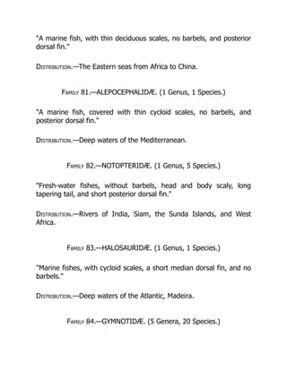 "A marine fish, with thin deciduous scales, no barbels, and posterior
dorsal fin."
Distribution.—The Eastern seas from Africa to China.
Family 81.—ALEPOCEPHALIDÆ. (1 Genus, 1 Species.)
"A marine fish, covered with thin cycloid scales, no barbels, and
posterior dorsal fin."
Distribution.—Deep waters of the Mediterranean.
Family 82.—NOTOPTERIDÆ. (1 Genus, 5 Species.)
"Fresh-water fishes, without barbels, head and body scaly, long
tapering tail, and short posterior dorsal fin."
Distribution.—Rivers of India, Siam, the Sunda Islands, and West
Africa.
Family 83.—HALOSAURIDÆ. (1 Genus, 1 Species.)
"Marine fishes, with cycloid scales, a short median dorsal fin, and no
barbels."
Distribution.—Deep waters of the Atlantic, Madeira.
Family 84.—GYMNOTIDÆ. (5 Genera, 20 Species.)
 