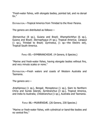 "Fresh-water fishes, with elongate bodies, pointed tail, and no dorsal
fin."
Distribution.—Tropical America from Trinidad to the River Parana.
The genera are distributed as follows:—
Sternarchus (8 sp.), Guiana and Brazil; Rhamphichthys (6 sp.),
Guiana and Brazil; Sternophygus (4 sp.), Tropical America; Carapus
(1 sp.), Trinidad to Brazil; Gymnotus, (1 sp.—the Electric eel),
Tropical South America.
Family 85.—SYMBRANCHIDÆ. (4 Genera, 6 Species.)
"Marine and fresh-water fishes, having elongate bodies without fins,
and very minute scales or none."
Distribution.—Fresh waters and coasts of Western Australia and
Tasmania.
The genera are:—
Amphipnous (1 sp.), Bengal; Monopterus (1 sp.), Siam to Northern
China and Sunda Islands; Symbranchus (3 sp.), Tropical America,
and India to Australia; Chilobranchus (1 sp.), Australia and Tasmania.
Family 86.—MURÆNIDÆ. (26 Genera, 230 Species.)
"Marine or fresh-water fishes, with cylindrical or band-like bodies and
no ventral fins."
 