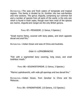 Distribution.—The seas and fresh waters of temperate and tropical
regions. This family is divided by Dr. Günther into two sub-families
and nine sections. The genus Anguilla, comprising our common Eel
and a number of species from all parts of the world, is the only one
which is found in fresh water, though even here most of the species
are marine. Anguilla and Conger are the only British genera.
Family 87.—PEGASIDÆ. (1 Genus, 4 Species.)
"Small marine fishes, covered with bony plates, and short opposite
dorsal and anal fins."
Distribution.—Indian Ocean and seas of China and Australia.
Order V.—LOPHOBRANCHII.
"Fish with a segmented bony covering, long snout, and small
toothless mouth."
Family 88.—SOLENOSTOMIDÆ. (1 Genus, 3 Species.)
"Marine Lophobranchii, with wide gill openings and two dorsal fins."
Distribution.—Indian Ocean, from Zanzibar to China and the
Moluccas.
Family 89.—SYNGNATHIDÆ. (15 Genera, 112 Species.)
 
