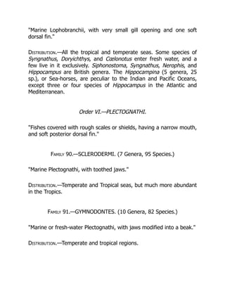 "Marine Lophobranchii, with very small gill opening and one soft
dorsal fin."
Distribution.—All the tropical and temperate seas. Some species of
Syngnathus, Doryichthys, and Cœlonotus enter fresh water, and a
few live in it exclusively. Siphonostoma, Syngnathus, Nerophis, and
Hippocampus are British genera. The Hippocampina (5 genera, 25
sp.), or Sea-horses, are peculiar to the Indian and Pacific Oceans,
except three or four species of Hippocampus in the Atlantic and
Mediterranean.
Order VI.—PLECTOGNATHI.
"Fishes covered with rough scales or shields, having a narrow mouth,
and soft posterior dorsal fin."
Family 90.—SCLERODERMI. (7 Genera, 95 Species.)
"Marine Plectognathi, with toothed jaws."
Distribution.—Temperate and Tropical seas, but much more abundant
in the Tropics.
Family 91.—GYMNODONTES. (10 Genera, 82 Species.)
"Marine or fresh-water Plectognathi, with jaws modified into a beak."
Distribution.—Temperate and tropical regions.
 