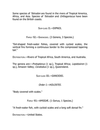 Some species of Tetrodon are found in the rivers of Tropical America,
Africa, and Asia. Species of Tetrodon and Orthagoriscus have been
found on the British coasts.
Sub-class II.—DIPNOI.
Family 92.—Sirenoidei. (3 Genera, 3 Species.)
"Eel-shaped fresh-water fishes, covered with cycloid scales; the
vertical fins forming a continuous border to the compressed tapering
tail."
Distribution.—Rivers of Tropical Africa, South America, and Australia.
The genera are:—Protopterus (1 sp.), Tropical Africa; Lepidosiren (1
sp.), Amazon Valley; Ceratodus (1 sp.), Queensland.
Sub-class III.—GANOIDEI.
Order I.—HOLOSTEI.
"Body covered with scales."
Family 93.—AMIIDÆ. (1 Genus, 1 Species.)
"A fresh-water fish, with cycloid scales and a long soft dorsal fin."
Distribution.—United States.
 