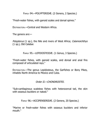 Family 94.—POLYPTERIDÆ. (2 Genera, 2 Species.)
"Fresh-water fishes, with ganoid scales and dorsal spines."
Distribution.—Central and Western Africa.
The genera are:—
Polypterus (1 sp.), the Nile and rivers of West Africa; Calamoichthys
(1 sp.), Old Calabar.
Family 95.—LEPIDOSTEIDÆ. (1 Genus, 3 Species.)
"Fresh-water fishes, with ganoid scales, and dorsal and anal fins
composed of articulated rays."
Distribution.—The genus Lepidosteus, the Garfishes or Bony Pikes,
inhabits North America to Mexico and Cuba.
Order II.—CHONDROSTEI.
"Sub-cartilaginous scaleless fishes with heterocercal tail, the skin
with osseous bucklers or naked."
Family 96.—ACCIPENSERIDÆ. (2 Genera, 20 Species.)
"Marine or fresh-water fishes with osseous bucklers and inferior
mouth."
 
