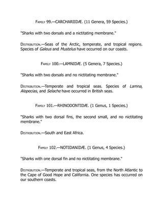 Family 99.—CARCHARIIDÆ. (11 Genera, 59 Species.)
"Sharks with two dorsals and a nictitating membrane."
Distribution.—Seas of the Arctic, temperate, and tropical regions.
Species of Galeus and Mustelus have occurred on our coasts.
Family 100.—LAMNIDÆ. (5 Genera, 7 Species.)
"Sharks with two dorsals and no nictitating membrane."
Distribution.—Temperate and tropical seas. Species of Lamna,
Alopecias, and Selache have occurred in British seas.
Family 101.—RHINODONTIDÆ. (1 Genus, 1 Species.)
"Sharks with two dorsal fins, the second small, and no nictitating
membrane."
Distribution.—South and East Africa.
Family 102.—NOTIDANIDÆ. (1 Genus, 4 Species.)
"Sharks with one dorsal fin and no nictitating membrane."
Distribution.—Temperate and tropical seas, from the North Atlantic to
the Cape of Good Hope and California. One species has occurred on
our southern coasts.
 