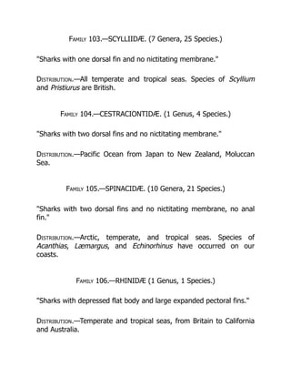 Family 103.—SCYLLIIDÆ. (7 Genera, 25 Species.)
"Sharks with one dorsal fin and no nictitating membrane."
Distribution.—All temperate and tropical seas. Species of Scyllium
and Pristiurus are British.
Family 104.—CESTRACIONTIDÆ. (1 Genus, 4 Species.)
"Sharks with two dorsal fins and no nictitating membrane."
Distribution.—Pacific Ocean from Japan to New Zealand, Moluccan
Sea.
Family 105.—SPINACIDÆ. (10 Genera, 21 Species.)
"Sharks with two dorsal fins and no nictitating membrane, no anal
fin."
Distribution.—Arctic, temperate, and tropical seas. Species of
Acanthias, Læmargus, and Echinorhinus have occurred on our
coasts.
Family 106.—RHINIDÆ (1 Genus, 1 Species.)
"Sharks with depressed flat body and large expanded pectoral fins."
Distribution.—Temperate and tropical seas, from Britain to California
and Australia.
 