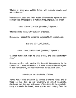 "Marine or fresh-water eel-like fishes, with suctorial mouths and
without barbels."
Distribution.—Coasts and fresh waters of temperate regions of both
hemispheres. Three species of Petromyzon (Lampreys), are British.
Family 115.—MYXINIDÆ. (2 Genera, 5 Species.)
"Marine eel-like fishes, with four pairs of barbels."
Distribution.—Seas of the temperate regions of both hemispheres.
Sub-class VI.—LEPTOCARDII.
Family 116.—CIRRHOSTOMI. (1 Genus, 1 Species.)
"A small marine fish with no jaws or fins, and with rudimentary
eyes."
Distribution.—The only species, the Lancelet (Amphioxus), is the
lowest form of living vertebrate. It is found in the temperate regions
of both hemispheres, and has occurred on our southern coast.
Remarks on the Distribution of Fishes.
Marine Fish.—There are about 80 families of marine fishes, and of
these no less than 50 are universally, or almost universally,
distributed over the seas and oceans of the globe. Of the remainder
many are widely distributed, some species even ranging from the
 