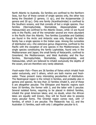 North Atlantic to Australia. Six families are confined to the Northern
Seas, but four of these consist of single species only, the other two
being the Discoboli (2 genera, 11 sp.), and the Accipenseridæ (2
genera and 20 sp.). Only one family (Acanthoclinidæ) is confined to
the Southern oceans, and that consists of but a single species. Four
families (Sternoptychidæ, Stomiatidæ, Alepocephalidæ and
Halosauridæ) are confined to the Atlantic Ocean, while 13 are found
only in the Pacific; and of the remainder several are more abundant
in the Pacific than the Atlantic. Two families (Lycodidæ and Gadidæ)
are found in the Arctic and Antarctic seas only, though the latter
family has a single species in the Indian seas. Among the curiosities
of distribution are,—the extensive genus Diagramma, confined to the
Pacific with the exception of one species in the Mediterranean; the
single species constituting the family Lophotidæ, found only in the
Mediterranean and Japan; the small family of Notacanthi, confined to
Greenland, the Mediterranean, and West Australia; and the four
families, Sternoptychidæ, Stomiatidæ, Alepocephalidæ, and
Halosauridæ, which are believed to inhabit exclusively the depths of
the ocean, and are therefore very rarely obtained.
Fresh-water Fish.—There are 36 families of fishes which inhabit fresh
water exclusively, and 5 others, which are both marine and fresh-
water. These present many interesting peculiarities of distribution.
The Neotropical region is the richest in families, and probably also in
genera and species. No less than 22 families inhabit it, and of these
6 are altogether peculiar. The Ethiopian and Nearctic regions each
have 18 families, the former with 3, and the latter with 5 peculiar.
Several isolated forms, requiring to be placed in distinct families,
inhabit the great American lakes; and, no doubt, when the African
lakes are equally well known, they will be found also to possess
many peculiar forms. The Oriental region comes next, with 17
families, of which 3 are peculiar. The Palæarctic has 12, and the
Australian 11 families, each with only 1 altogether peculiar to it.
 