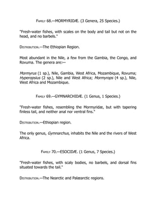 Family 68.—MORMYRIDÆ. (3 Genera, 25 Species.)
"Fresh-water fishes, with scales on the body and tail but not on the
head, and no barbels."
Distribution.—The Ethiopian Region.
Most abundant in the Nile, a few from the Gambia, the Congo, and
Rovuma. The genera are:—
Mormyrus (1 sp.), Nile, Gambia, West Africa, Mozambique, Rovuma;
Hyperopsius (2 sp.), Nile and West Africa; Mormyrops (4 sp.), Nile,
West Africa and Mozambique.
Family 69.—GYMNARCHIDÆ. (1 Genus, 1 Species.)
"Fresh-water fishes, resembling the Mormyridæ, but with tapering
finless tail, and neither anal nor ventral fins."
Distribution.—Ethiopian region.
The only genus, Gymnarchus, inhabits the Nile and the rivers of West
Africa.
Family 70.—ESOCIDÆ. (1 Genus, 7 Species.)
"Fresh-water fishes, with scaly bodies, no barbels, and dorsal fins
situated towards the tail."
Distribution.—The Nearctic and Palæarctic regions.
 