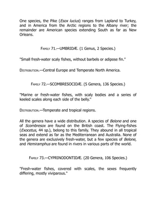 One species, the Pike (Esox lucius) ranges from Lapland to Turkey,
and in America from the Arctic regions to the Albany river; the
remainder are American species extending South as far as New
Orleans.
Family 71.—UMBRIDÆ. (1 Genus, 2 Species.)
"Small fresh-water scaly fishes, without barbels or adipose fin."
Distribution.—Central Europe and Temperate North America.
Family 72.—SCOMBRESOCIDÆ. (5 Genera, 136 Species.)
"Marine or fresh-water fishes, with scaly bodies and a series of
keeled scales along each side of the belly."
Distribution.—Temperate and tropical regions.
All the genera have a wide distribution. A species of Belone and one
of Scombresox are found on the British coast. The Flying-fishes
(Exocetus, 44 sp.), belong to this family. They abound in all tropical
seas and extend as far as the Mediterranean and Australia. None of
the genera are exclusively fresh-water, but a few species of Belone,
and Hemiramphus are found in rivers in various parts of the world.
Family 73.—CYPRINODONTIDÆ. (20 Genera, 106 Species.)
"Fresh-water fishes, covered with scales, the sexes frequently
differing, mostly viviparous."
 