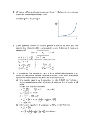 1. ¿El tipo de gráficas analizadas se presentan siempre? ¿Qué sucede con reacciones
cuyo orden de reacción es menor a cero?
Usando la gráfica de Levenspiel
2. ¿Cómo podemos convertir la ecuación general de balance de moles para una
especie dada (diapositiva 36), en una ecuación general de balance de masa para
esa especie?
𝐹
𝑗0 + 𝐺𝑗 − 𝐹
𝑗 =
𝑑𝑁𝑗
𝑑𝑡
𝐺𝑗 = ∫ 𝑟
𝑗𝑑𝑉
𝑉
0
Asumiendo el estado estacionario y en reactor Bach
𝐹
𝑗0 − 𝐹
𝑗 = 0
∫ 𝑟𝑗𝑑𝑉
𝑉
0
𝑉
=
𝑑𝐶𝑗
𝑑𝑡
𝐺𝑗 =
𝑑𝑁𝑗
𝑑𝑡
= 𝑉
𝑑𝐶𝑗
𝑑𝑡
∫ 𝑟
𝑗𝑑𝑉
𝑉
0 =
𝑑𝑁𝑗
𝑑𝑡
∫ 𝑟
𝑗𝑑𝑉
𝑉
0 /𝑉 =
𝑑𝐶𝑗
𝑑𝑡
3. La reacción en fase gaseosa: A  B + C; se realiza isotérmicamente en un
reactor por lotes con un volumen constante de 20 dm3. Veinte moles de A puro se
colocan inicialmente en el reactor. El reactor esta bien mezclado.
a) Si la reacción sigue la ley de velocidad: -rA= kCA; k=0.865 min-1. Calcule el
tiempo necesario para reducir el número de moles de A en el reactor a 0.2
moles.
Reactor Bach a volumen constante
𝑡 = ∫
𝑑𝑁𝐴
𝑟𝐴 𝑉
𝑁𝐴
𝑁𝐴0
,
𝑑𝑁𝐴
𝑉
= 𝐶𝐴, −𝑟
𝐴 = 𝑘𝐶𝐴
𝐶𝐴0
=
20 𝑚𝑜𝑙
20 𝑑𝑚3 = 1 𝑚𝑜𝑙/𝑙
𝐶𝐴 =
0.2 𝑚𝑜𝑙
20 𝑙
= 0.01 𝑚𝑜𝑙/𝑙
𝑡 = ∫ −
𝑑𝐶𝐴
𝑘𝐶𝐴
𝐶𝐴
𝐶𝐴0
= −
1
𝑘
ln (
𝐶𝐴
𝐶𝐴0
) = −
1
0.865
ln (
0.01
1
)
𝑡 = 5.324 𝑚𝑖𝑛
b) Si la reacción sigue la ley de velocidad: -rA= kC2
A; k=2 dm3/mol-min
𝑡 = ∫ −
𝑑𝐶𝐴
𝑘𝐶𝐴
2
𝐶𝐴
𝐶𝐴0
𝑡 =
1
𝑘
(
1
𝐶𝐴
−
1
𝐶𝐴0
) =
1
0.865
(
1
0.01
−
1
1
) = 49.50 𝑚𝑖𝑛
1
−𝑟
𝐴
𝑋
𝐹
𝑗0 𝐹
𝑗
𝐺𝑗
 