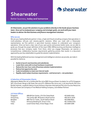 Shearwater
Better business, today and tomorrow
At Shearwater, we put the solutions to your problems directly in the hands of your business
team. Once we’ve analyzed your company and strategic goals, we work with your team
leaders to deliver the best business and finance management solutions
Who we are
We are your leading NetSuite partner in Asia, a high-end Cloud consulting company that specializes in
multi-subsidiary roll-outs and industry-specific solutions. When you meet with a Shearwater
representative, we first perform a spot-check business analysis to understand your company’s
operations. Once we have a clear view of your pain points and process bottle necks, we are able to
guide you through the proper definition of the exact CRM, ERP/accounting and Business Intelligence
processes that your company needs. From there, when you engage Shearwater, we execute a
comprehensive, collaborative business requirements gathering process that results in a document
approved by your key stakeholders to guide the solution implementation.
With the leading NetSuite business management and intelligence solutions we provide, we make it
possible for clients to:
• Easily to launch new branches and subsidiaries
• Lower their costs with no local hardware investment
• Reduce the man-hour costs of business solution implementations
• Reduce lost opportunity costs
• Scale immediately to meet new internal needs
• Rapidly match today’s business requirements – and tomorrow’s – not yesterday’s
A Selection of Shearwater Clients
Allproperty Media Pte Ltd. ● Carltonville Pte Ltd ● DMS Group ● Dream Incubator Inc ● ETH Singapore
SEC Ltd ● Green Wings ● JM Vistec Pte Ltd ● KTL Offshore Pte Ltd ● Link 2 Link Asia Pacific Pte Ltd ●
Rocket Internet, Lazada & Zalora ● Scoot Airlines ● Starview International Pte Ltd ● Success Resources
Pte Ltd ● Swee Lee Company ● Time Medical Holding Company, Ltd ● Weben Partners
JLD Asia Offices
Singapore #06-09 San Centre, 171 Chin Swee Road +65 6439-1414
Hong Kong The Center 46F, 99 Queen’s Road Central +852 8171-3370
Bangkok 889 Thai CC Tower, South Sathorn Road +66 2696-9621
Tokyo KN Ginza Building 5F, Ginza 1-15-6 +81 3 4550-2372
India Level II Silver Nest, Viman Nagar, Pune +65 6304-5349
 