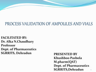 PROCESS VALIDATION OF AMPOULES AND VIALS
1
PRESENTED BY
Khushboo Pasbola
M.pharm(QAT)
Dept. of Pharmaceutics
SGRRITS,Dehradun
FACILITATED BY:
Dr. Alka N.Chaudhary
Professor
Dept. of Pharmaceutics
SGRRITS, Dehradun
 