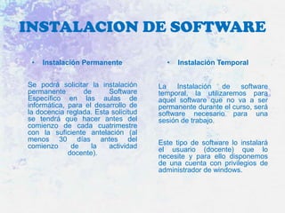 INSTALACION DE SOFTWARE
•

Instalación Permanente

Se podrá solicitar la instalación
permanente
de
Software
Específico en las aulas de
informática, para el desarrollo de
la docencia reglada. Esta solicitud
se tendrá que hacer antes del
comienzo de cada cuatrimestre
con la suficiente antelación (al
menos 30 días antes del
comienzo
de
la
actividad
docente).

•

Instalación Temporal

La
Instalación
de
software
temporal, la utilizaremos para
aquel software que no va a ser
permanente durante el curso, será
software necesario para una
sesión de trabajo.
Este tipo de software lo instalará
el usuario (docente) que lo
necesite y para ello disponemos
de una cuenta con privilegios de
administrador de windows.

 
