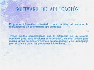SOFTWARE DE APLICACIÓN
• Programa informático diseñado para facilitar al usuario la
realización de un determinado tipo de trabajo.
•

Posee ciertas características que le diferencia de un sistema
operativo (que hace funcionar al ordenador), de una utilidad (que
realiza tareas de mantenimiento o de uso general) y de un lenguaje
(con el cual se crean los programas informáticos).

 
