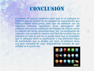 Conclusión
• A manera de concluir podemos decir que en el software es
utilizado para el control de los equipos de computación que
habitualmente manejamos, este tipo de software son los
llamados sistemas operativos otras aplicaciones del
software son para la realización de trabajos de oficina, como
la creación de cartas, presentaciones, etc. La clasificación de
software, nos enseño la manera más fácil de conocer que es
software es todo lo que no se puede tocar que es intangible
que el software tiene su clasificación y hay diferentes tipos
de clasificación que se dividen por tipos ,el software tiene
una gran variedad de usos, dependiendo siempre de que
utilidad se le quiera dar.

 