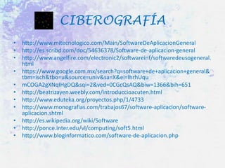 CIBEROGRAFÍA
• http://www.mitecnologico.com/Main/SoftwareDeAplicacionGeneral
• http://es.scribd.com/doc/54636378/Software-de-aplicacion-general
• http://www.angelfire.com/electronic2/softwareinf/softwaredeusogeneral.
html
• https://www.google.com.mx/search?q=software+de+aplicacion+general&
tbm=isch&tbo=u&source=univ&sa=X&ei=lhrhUqu
• mCOGA2gXNqIHgDQ&sqi=2&ved=0CGcQsAQ&biw=1366&bih=651
• http://beatrizayen.weebly.com/introduccioacuten.html
• http://www.eduteka.org/proyectos.php/1/4733
• http://www.monografias.com/trabajos67/software-aplicacion/softwareaplicacion.shtml
• http://es.wikipedia.org/wiki/Software
• http://ponce.inter.edu/vl/computing/soft5.html
• http://www.bloginformatico.com/software-de-aplicacion.php

 