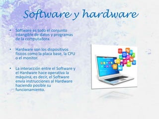 Software y hardware
• Software es todo el conjunto
intangible de datos y programas
de la computadora.
• Hardware son los dispositivos
físicos como la placa base, la CPU
o el monitor.

• La interacción entre el Software y
el Hardware hace operativa la
máquina, es decir, el Software
envía instrucciones al Hardware
haciendo posible su
funcionamiento.

 