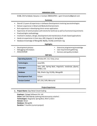 HIMANSHU GOEL
9/186, Old Faridabad, Haryana || Contact: 09033147915 | goel.himanshu0@gmail.com
Summary
• Overall 2.3 years of experience in Software Development involving Java technologies
• Domain experience in Retail and Media & Entertainment.
• Rich experience in developing client–server application.
• Experience of communication with clients for technical as well as functional requirements
• Practiced Agile methodology
• Involved in analysis, design, development and maintenance of web-based applications
• Hands on experience in Core Java, J2EE, Angular JS, Spring Boot
• Database knowledge of MongoDB, MySQL, PL/SQL and Oracle 11g
Highlights
• Development process
• Debugging and analysis
• AGILE/SCRUM
• Extensive programming knowledge
• User requirement gathering
• Services and quality mindset
Skill Sets
Operating Systems Window XP, 7, 8, Vista, Linux
Technologies Java/J2EE,
Languages
Java, j2EE, Spring Boot, AngularJS, JavaScript, jQuery,
HTML5, CSS
Database SQL, Oracle 11g, PL/SQL, MongoDB
Development Tool Eclipse
Version Control GIT, CVS, SVN, Mercurial
Project Experience
1. Project Name: Gap-Retail-Smart trading
Employer: Cybage Software Pvt. Ltd
Client: GAP (Worldwide clothing and accessories retailer)
Technologies: AngularJS, Spring Rest, Html 5, CSS 3
Domain: Retail
Database: MongoDb
Duration: 7 months (current project)
 