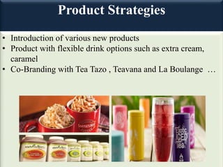 Product Strategies
• Introduction of various new products
• Product with flexible drink options such as extra cream,
caramel
• Co-Branding with Tea Tazo , Teavana and La Boulange …
 