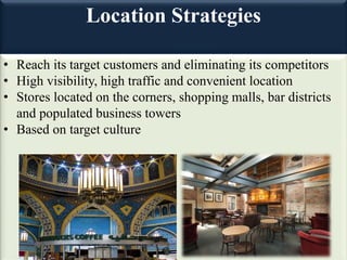 Location Strategies
• Reach its target customers and eliminating its competitors
• High visibility, high traffic and convenient location
• Stores located on the corners, shopping malls, bar districts
and populated business towers
• Based on target culture
 