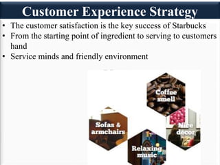Customer Experience Strategy
• The customer satisfaction is the key success of Starbucks
• From the starting point of ingredient to serving to customers
hand
• Service minds and friendly environment
 