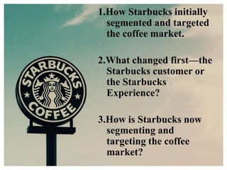1.How Starbucks initially
segmented and targeted
the coffee market.
2.What changed first—the
Starbucks customer or
the Starbucks
Experience?
3.How is Starbucks now
segmenting and
targeting the coffee
market?
 